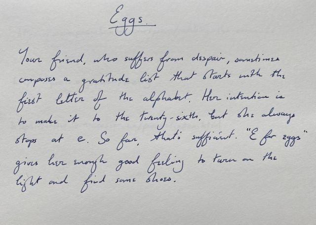 Eggs | Your friend, who suffers from despair, sometimes composes a gratitude list that starts with the first letter of the alphabet. Her intention is to make it to the twenty-sixth, but she always stops at e. So far, that's sufficient. “E for eggs” gives her enough good feeling to turn on the light and find some shoes.