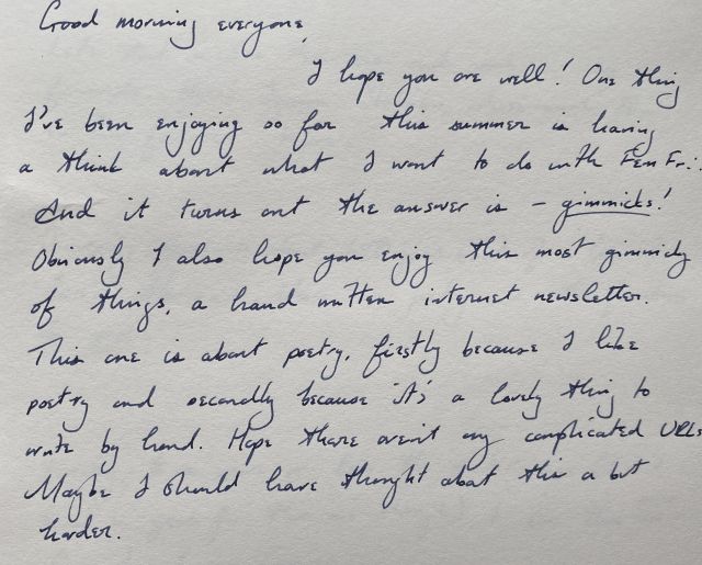 Good morning everyone, I hope you are well! One thing I've been enjoying so far this summer is having a think about what I want to do with Fem Fri. And it turns out the answer is – *gimmicks*! Obviously I also hope you enjoy this most gimmicky of things, a hand written internet newsletter. This one is about poetry, firstly because I like poetry and secondly because it's a lovely think to write by hand. Hope there aren't any complicated URLs. Maybe I should have thought about this a bit harder.