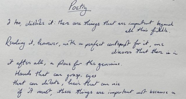 Poetry | I too, dislike it: there are things that are important beyond all this fiddle. / Reading it, however, with a perfect contempt for it, one discovers that there is in / it after all, a place for the genuine. / Hands that can grasp, eyes / that can dilate, hair that can rise / if it must, these things are important not because a