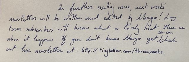 In further exciting news, next week's newsletter will be written and edited by Margo! Long term subscribers will know what a lovely treat thsi is when it happens. If you don't know Margo yet, you can check out her newsletter: https://tinyletter.com/threeweeks