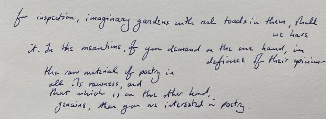 for inspection, imaginary gardens with real toads in them, shall we have / it. In the meantime, if you demand on the one hand, in defiance of their opinion— / the raw material of poetry in / all its rawness, and / that which is on the other hand, / genuine, then you are interested in poetry.